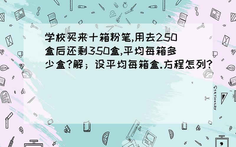 学校买来十箱粉笔,用去250盒后还剩350盒,平均每箱多少盒?解；设平均每箱盒.方程怎列?