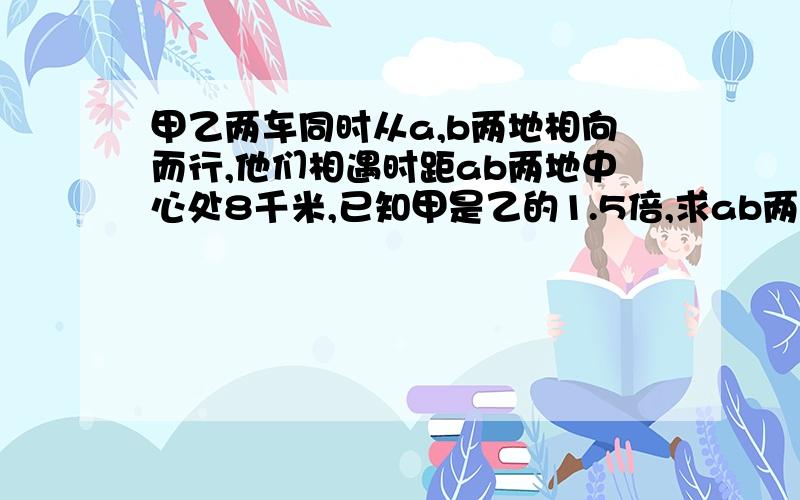 甲乙两车同时从a,b两地相向而行,他们相遇时距ab两地中心处8千米,已知甲是乙的1.5倍,求ab两地的距离?