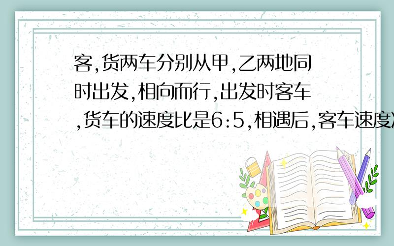 客,货两车分别从甲,乙两地同时出发,相向而行,出发时客车,货车的速度比是6:5,相遇后,客车速度减少20%,...客,货两车分别从甲,乙两地同时出发,相向而行,出发时客车,货车的速度比是6:5,相遇后,