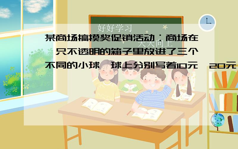 某商场搞摸奖促销活动：商场在一只不透明的箱子里放进了三个不同的小球,球上分别写着10元,20元,30元的规定：顾客在本商场同一日内每消费100元就可摸一次小球（摸完放回）根据摸出球标