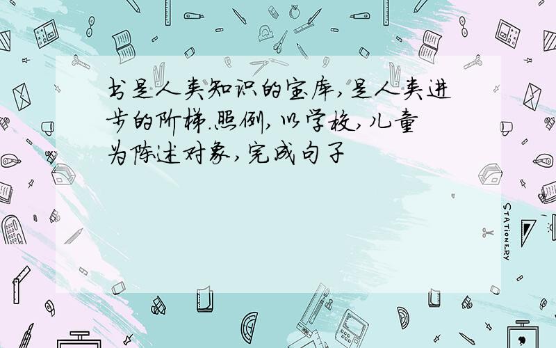 书是人类知识的宝库,是人类进步的阶梯.照例,以学校,儿童为陈述对象,完成句子