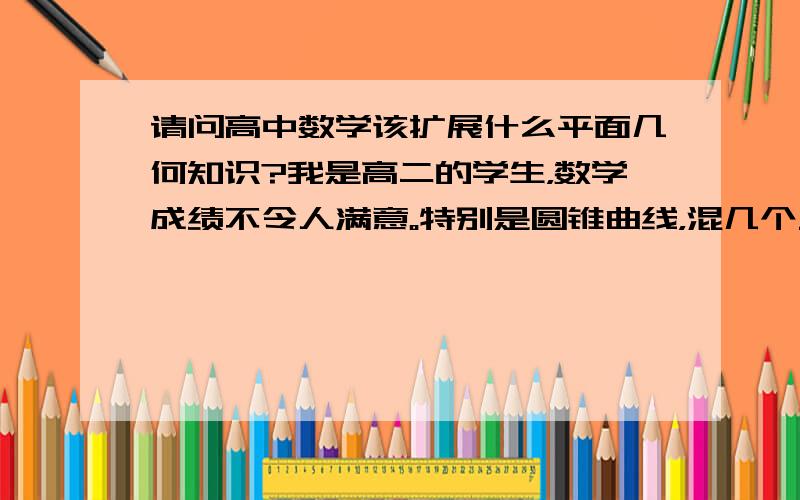 请问高中数学该扩展什么平面几何知识?我是高二的学生，数学成绩不令人满意。特别是圆锥曲线，混几个三角形啊啥的，我初中的平面几何没怎么学，也不知道都学了哪些定理啊？我看高中