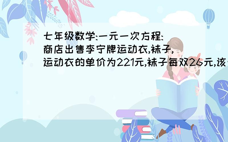 七年级数学:一元一次方程: 商店出售李宁牌运动衣,袜子,运动衣的单价为221元,袜子每双26元,该七年级数学:一元一次方程:商店出售李宁牌运动衣,袜子,运动衣的单价为221元,袜子每双26元,该店