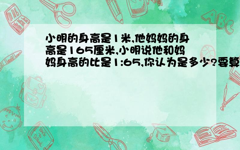 小明的身高是1米,他妈妈的身高是165厘米,小明说他和妈妈身高的比是1:65,你认为是多少?要算式