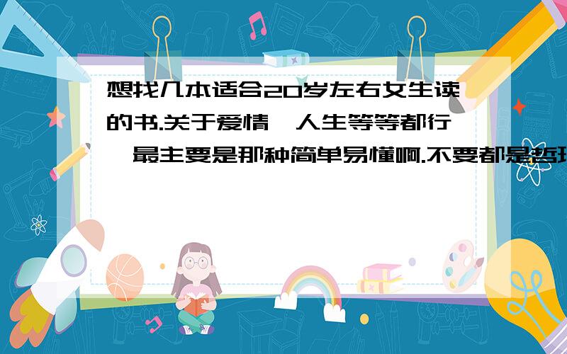 想找几本适合20岁左右女生读的书.关于爱情、人生等等都行,最主要是那种简单易懂啊.不要都是哲理类的,看着容易睡觉.还有,再介绍本,新生化妆的书,最近想学化妆,菜鸟一只.嘿嘿.最好介绍几