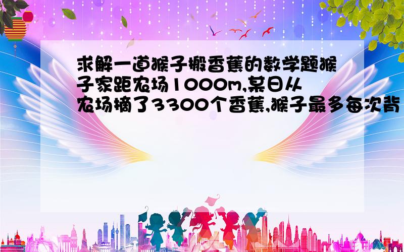 求解一道猴子搬香蕉的数学题猴子家距农场1000m,某日从农场摘了3300个香蕉,猴子最多每次背100个,他每次走10m吃一个香蕉.问猴子怎样搬到家剩的最多,剩多少?（猴子每次返回农场时不吃香蕉,过