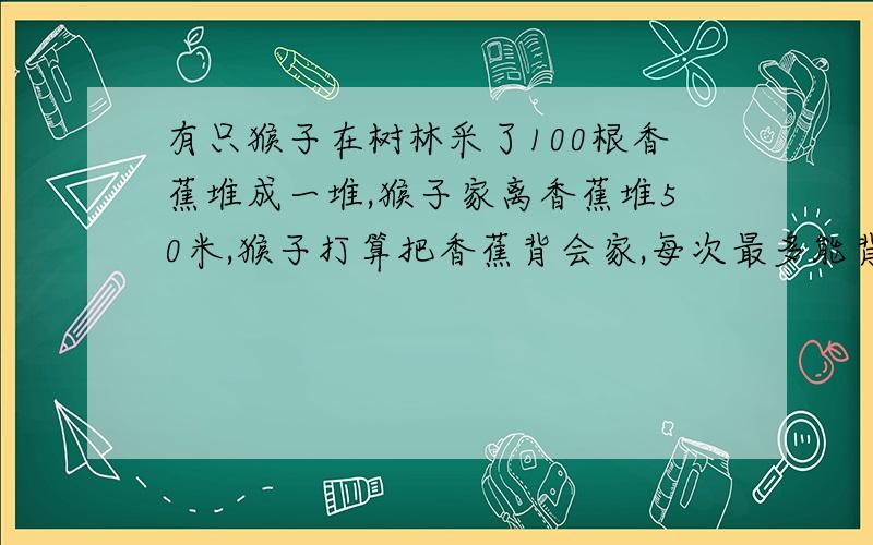有只猴子在树林采了100根香蕉堆成一堆,猴子家离香蕉堆50米,猴子打算把香蕉背会家,每次最多能背50根,可是猴子嘴馋,每走一米要吃一根香蕉,问猴子最多能背回家几根香蕉?