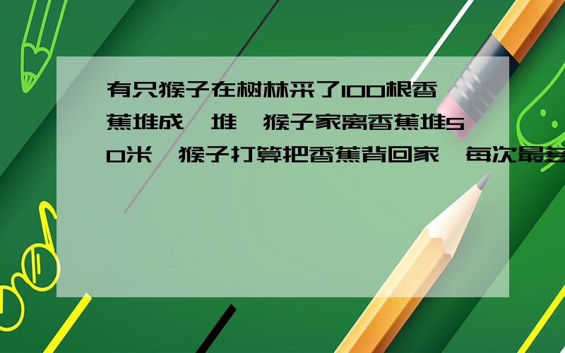 有只猴子在树林采了100根香蕉堆成一堆,猴子家离香蕉堆50米,猴子打算把香蕉背回家,每次最多能背50根,可是猴子嘴馋,每走一米要吃一根香蕉,问猴子最多能背回家几根香蕉?