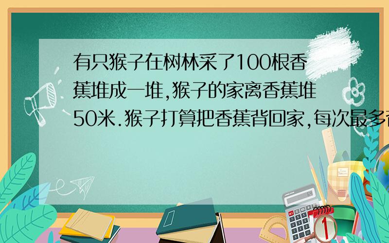 有只猴子在树林采了100根香蕉堆成一堆,猴子的家离香蕉堆50米.猴子打算把香蕉背回家,每次最多背50根,可猴子嘴馋,每走一米要吃一根香蕉,问猴子最多能背几根香蕉回家?