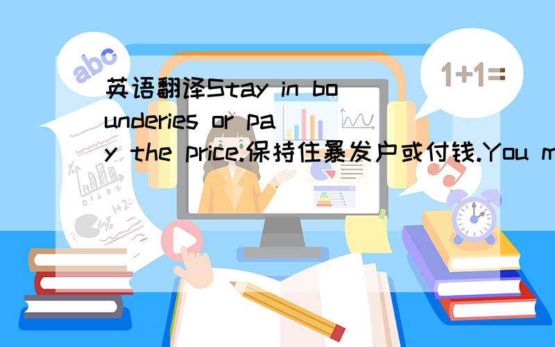 英语翻译Stay in bounderies or pay the price.保持住暴发户或付钱.You may crack software,how about me?你可以破解软件,我怎么办?I am not dead,I can still kick your ass.我没死,我能踢你的屁股.My place,my rules.我的地盘,