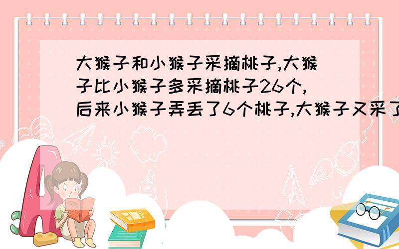 大猴子和小猴子采摘桃子,大猴子比小猴子多采摘桃子26个,后来小猴子弄丢了6个桃子,大猴子又采了7个,这时大猴子的桃子比小猴子多3倍,问原来大猴子采了 个桃子,小猴子采了 个桃子.