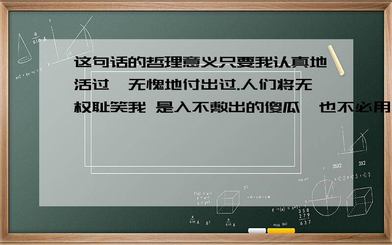 这句话的哲理意义只要我认真地活过,无愧地付出过.人们将无权耻笑我 是入不敷出的傻瓜,也不必用他的尺度来衡量我值得或是不 值得.