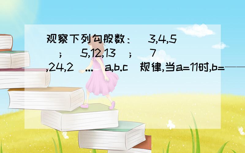 观察下列勾股数：（3,4,5）；（5,12,13）；（7,24,2）...（a,b.c)规律,当a=11时,b=——,c=——.