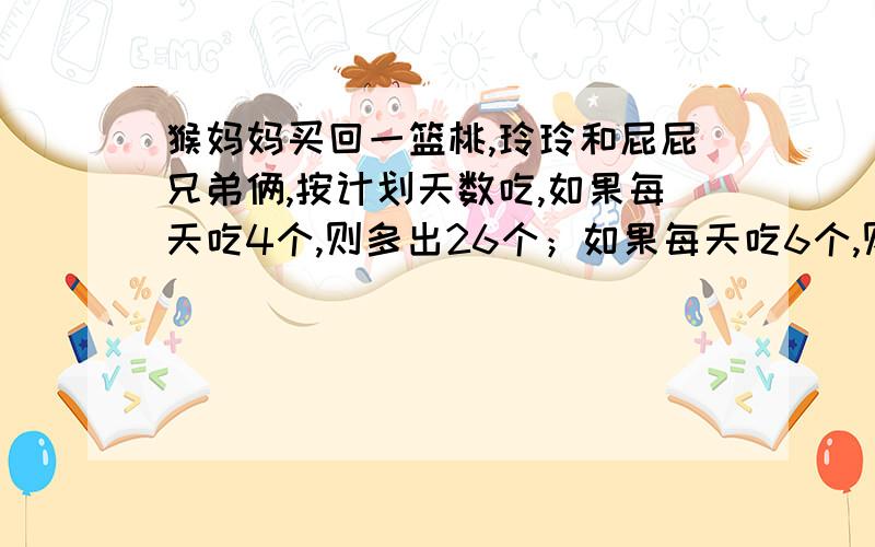 猴妈妈买回一篮桃,玲玲和屁屁兄弟俩,按计划天数吃,如果每天吃4个,则多出26个；如果每天吃6个,则又少8个.侯妈妈买回多少桃?计划吃多少天呢?(列方程解)