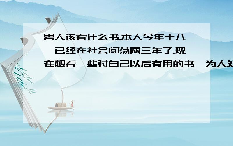 男人该看什么书.本人今年十八,已经在社会闯荡两三年了.现在想看一些对自己以后有用的书,为人处事啦,言行举止,心理学方面的书,还需要看什么书,能提高自身素质,涵养的书.能说书名更好.