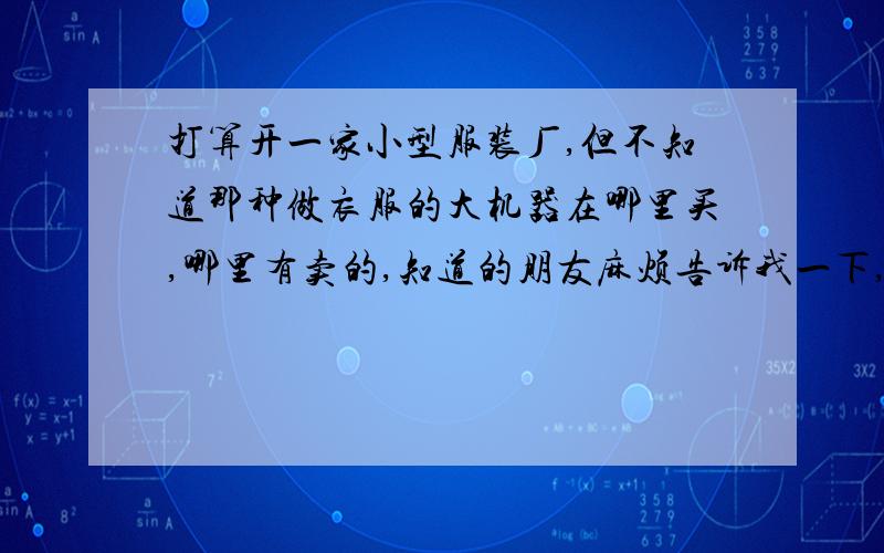 打算开一家小型服装厂,但不知道那种做衣服的大机器在哪里买,哪里有卖的,知道的朋友麻烦告诉我一下,谢