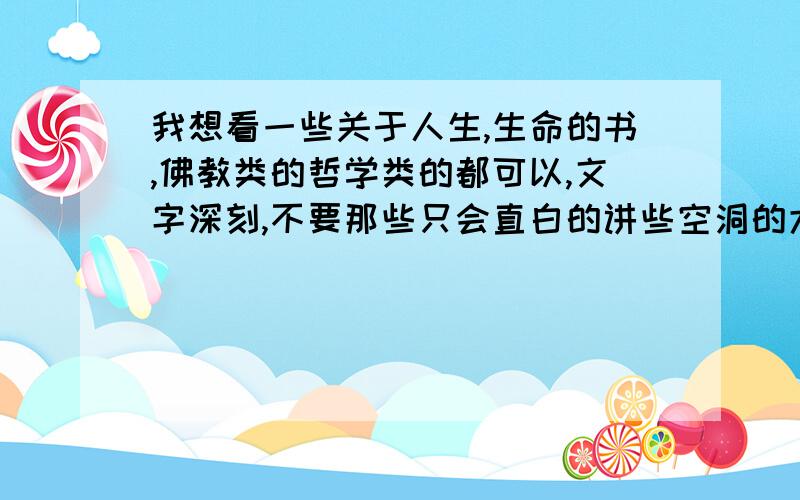 我想看一些关于人生,生命的书,佛教类的哲学类的都可以,文字深刻,不要那些只会直白的讲些空洞的大道理,我想要能够震感人心的,