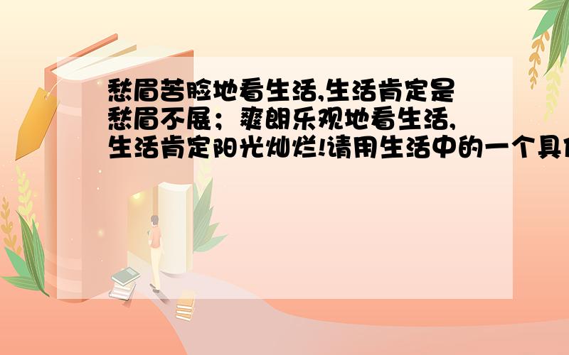 愁眉苦脸地看生活,生活肯定是愁眉不展；爽朗乐观地看生活,生活肯定阳光灿烂!请用生活中的一个具体事例,来说明句子告诉我们的道理.三克油!】