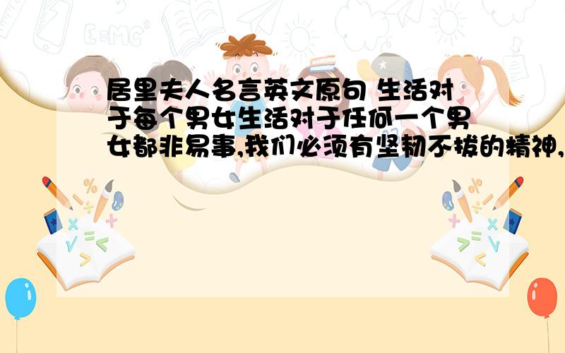 居里夫人名言英文原句 生活对于每个男女生活对于任何一个男女都非易事,我们必须有坚韧不拔的精神,最要紧的,还是我们自己要有信心.我们必须相信,我们对每一件事情都是有天赋的才能,并