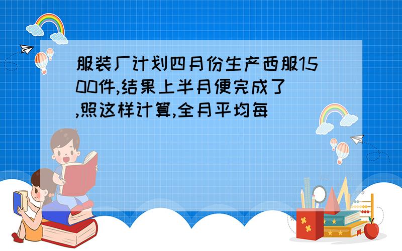 服装厂计划四月份生产西服1500件,结果上半月便完成了 ,照这样计算,全月平均每