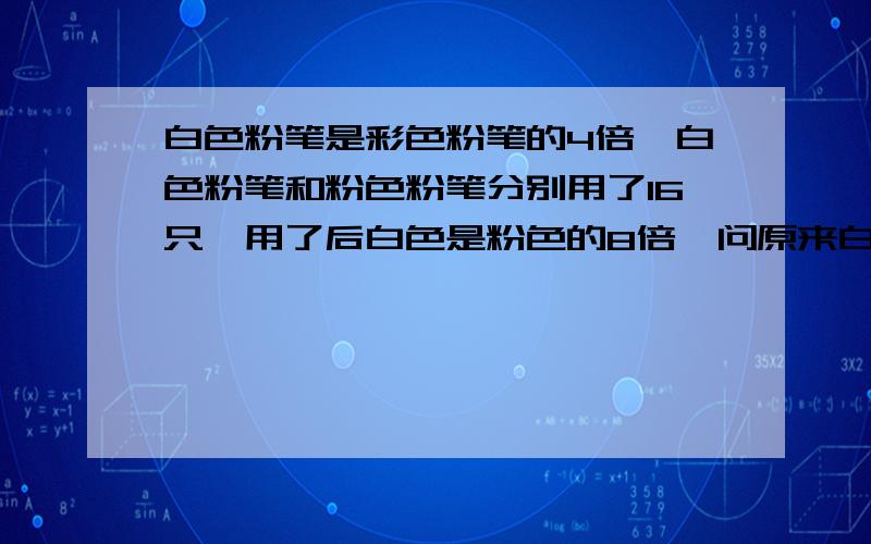 白色粉笔是彩色粉笔的4倍,白色粉笔和粉色粉笔分别用了16只,用了后白色是粉色的8倍,问原来白色和粉色粉笔各是多少?