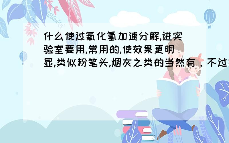 什么使过氧化氢加速分解,进实验室要用,常用的,使效果更明显,类似粉笔头,烟灰之类的当然有，不过据说效果不明显，老师让带点烟灰，粉笔头之类的，可是家里没有，还有什麽使效果更明