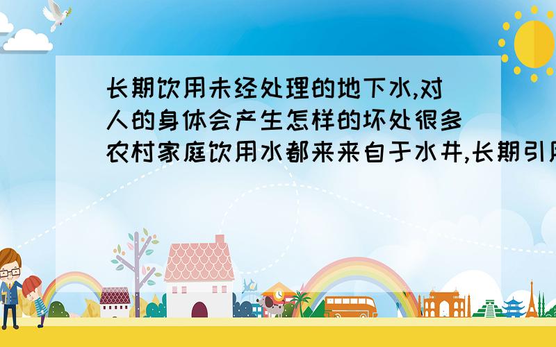 长期饮用未经处理的地下水,对人的身体会产生怎样的坏处很多农村家庭饮用水都来来自于水井,长期引用这样的水,对身体会有怎样的坏处,该怎样解决这问题.怎样化验这些井水的水质 对于山