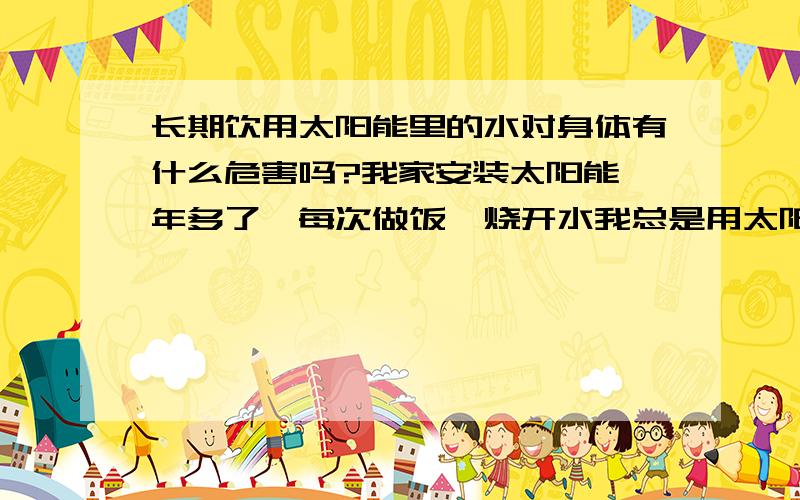 长期饮用太阳能里的水对身体有什么危害吗?我家安装太阳能一年多了,每次做饭,烧开水我总是用太阳能里的热水,感觉挺快.长期吃太阳能里的水会不会对身体不好?