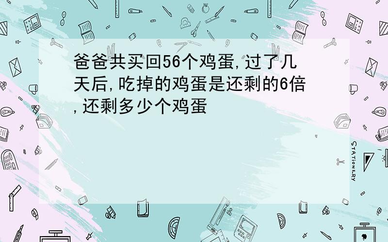 爸爸共买回56个鸡蛋,过了几天后,吃掉的鸡蛋是还剩的6倍,还剩多少个鸡蛋