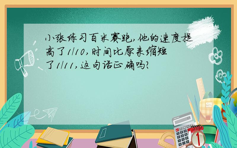 小张练习百米赛跑,他的速度提高了1/10,时间比原来缩短了1/11,这句话正确吗?