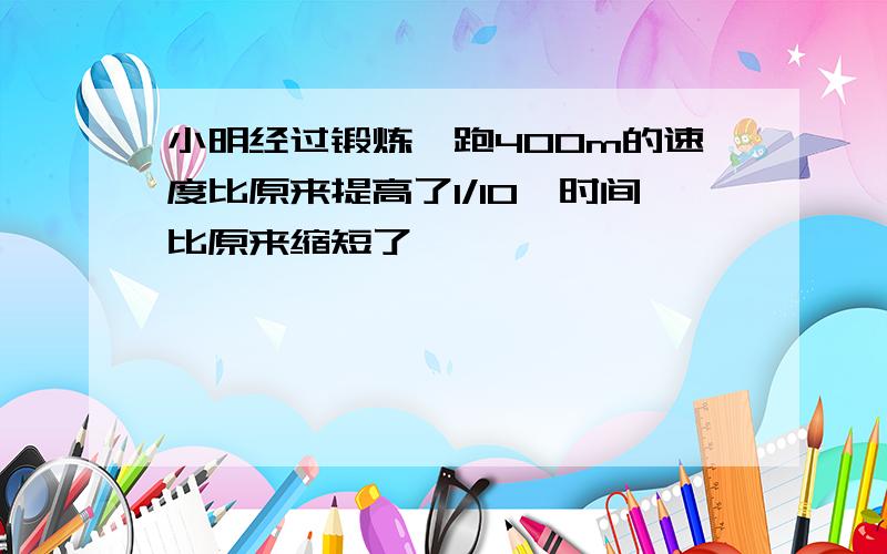 小明经过锻炼,跑400m的速度比原来提高了1/10,时间比原来缩短了