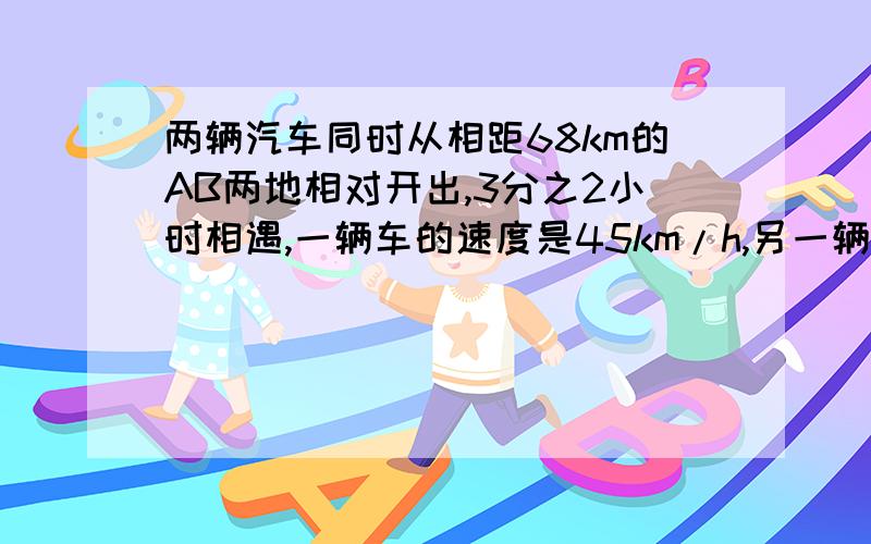 两辆汽车同时从相距68km的AB两地相对开出,3分之2小时相遇,一辆车的速度是45km/h,另一辆的车的速度是多少?