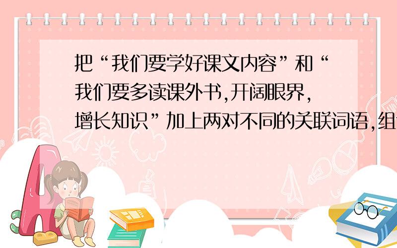 把“我们要学好课文内容”和“我们要多读课外书,开阔眼界,增长知识”加上两对不同的关联词语,组合成两