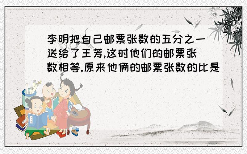 李明把自己邮票张数的五分之一送给了王芳,这时他们的邮票张数相等.原来他俩的邮票张数的比是（ ）