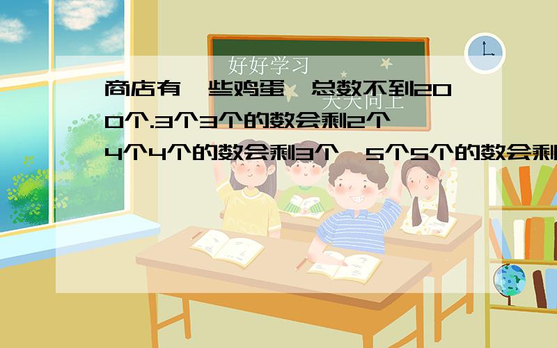 商店有一些鸡蛋,总数不到200个.3个3个的数会剩2个,4个4个的数会剩3个,5个5个的数会剩4个,商店里最多有几个鸡蛋?说出原因和算式