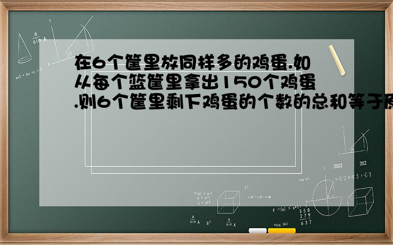 在6个筐里放同样多的鸡蛋.如从每个篮筐里拿出150个鸡蛋.则6个筐里剩下鸡蛋的个数的总和等于原来两筐总合对不起我没说明白~求公式 公式