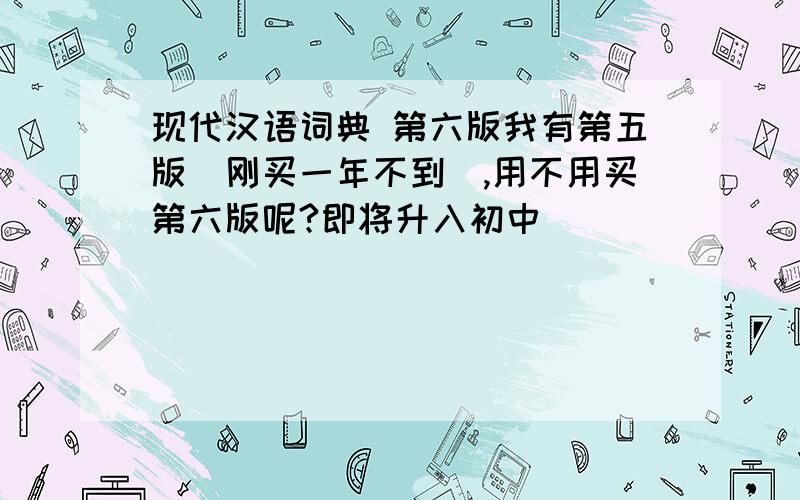 现代汉语词典 第六版我有第五版（刚买一年不到）,用不用买第六版呢?即将升入初中