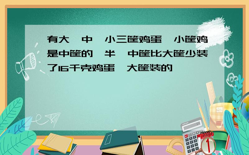 有大、中、小三筐鸡蛋,小筐鸡是中筐的一半,中筐比大筐少装了16千克鸡蛋,大筐装的