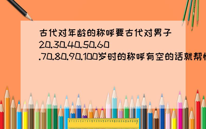 古代对年龄的称呼要古代对男子20.30.40.50.60.70.80.90.100岁时的称呼有空的话就帮忙找找“风华正茂”这个词的解释