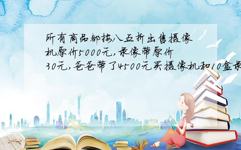 所有商品都按八五折出售.摄像机原价5000元,录像带原价30元,爸爸带了4500元买.摄像机和10盒录像带,