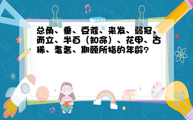 总角、垂、豆蔻、来发、弱冠、而立、半百（知命）、花甲、古稀、耄耆、期颐所指的年龄?