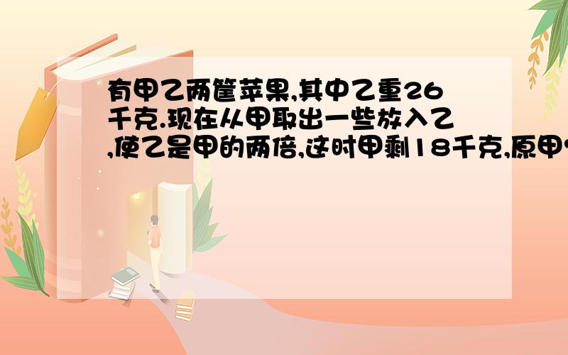 有甲乙两筐苹果,其中乙重26千克.现在从甲取出一些放入乙,使乙是甲的两倍,这时甲剩18千克,原甲?