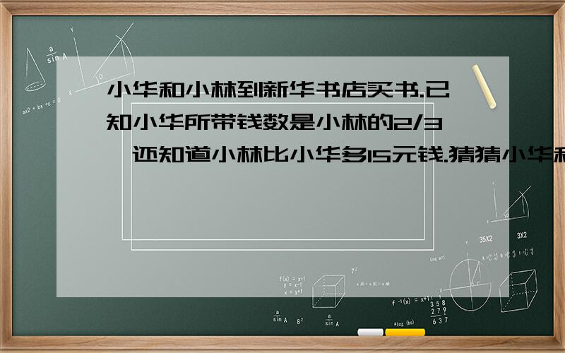 小华和小林到新华书店买书.已知小华所带钱数是小林的2/3,还知道小林比小华多15元钱.猜猜小华和小林各带了多少元钱?要算式.