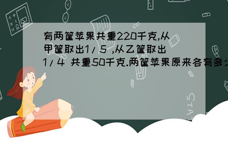 有两筐苹果共重220千克,从甲筐取出1/5 ,从乙筐取出1/4 共重50千克.两筐苹果原来各有多少千克?