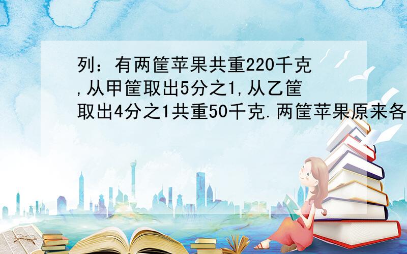 列：有两筐苹果共重220千克,从甲筐取出5分之1,从乙筐取出4分之1共重50千克.两筐苹果原来各有多少千克急!急!急!