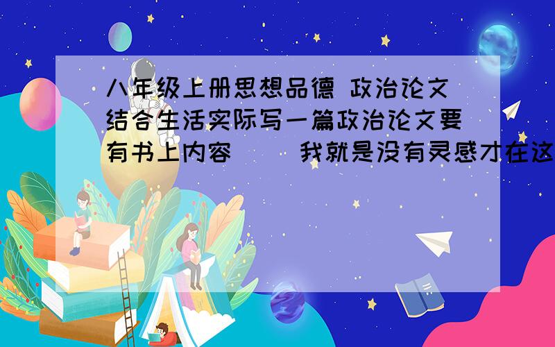 八年级上册思想品德 政治论文结合生活实际写一篇政治论文要有书上内容     我就是没有灵感才在这里大叫的        帮帮忙 、而且第一次写论文     400到800字  谢绝长篇大论