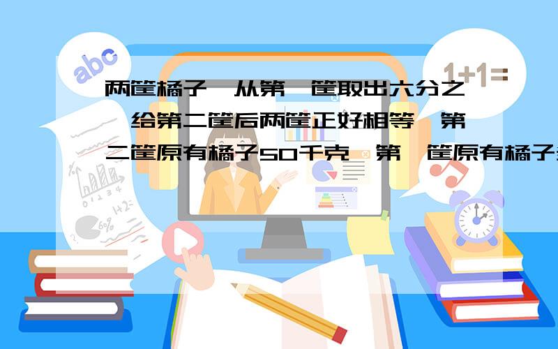 两筐橘子,从第一筐取出六分之一给第二筐后两筐正好相等,第二筐原有橘子50千克,第一筐原有橘子多少千克?要列方程解