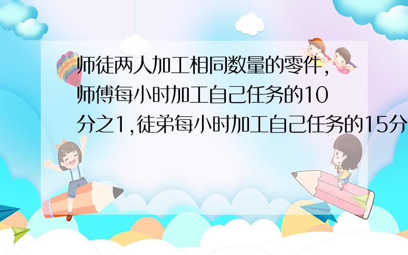 师徒两人加工相同数量的零件,师傅每小时加工自己任务的10分之1,徒弟每小时加工自己任务的15分之1,师徒同时开始加工.师傅完成任务后立即帮助徒弟加工,直至完成任务,师傅帮徒弟加工了几