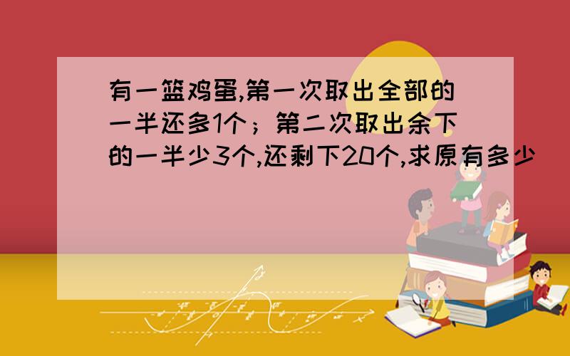 有一篮鸡蛋,第一次取出全部的一半还多1个；第二次取出余下的一半少3个,还剩下20个,求原有多少