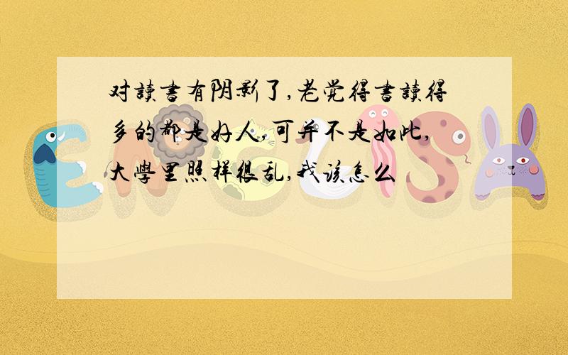 对读书有阴影了,老觉得书读得多的都是好人,可并不是如此,大学里照样很乱,我该怎么